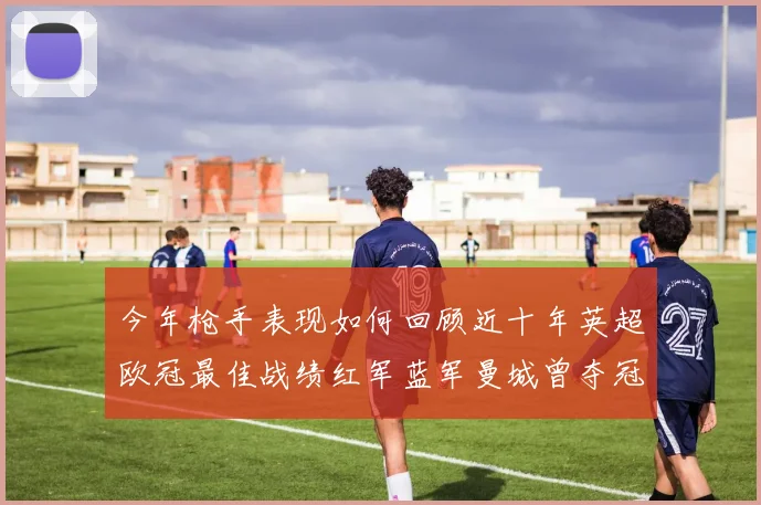 今年枪手表现如何回顾近十年英超欧冠最佳战绩红军蓝军曼城曾夺冠