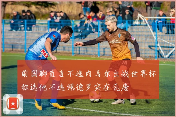 前国脚直言不选内马尔出战世界杯称选他不选佩德罗实在荒唐