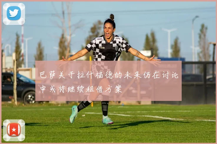 巴萨关于拉什福德的未来仍在讨论中或将继续租借方案