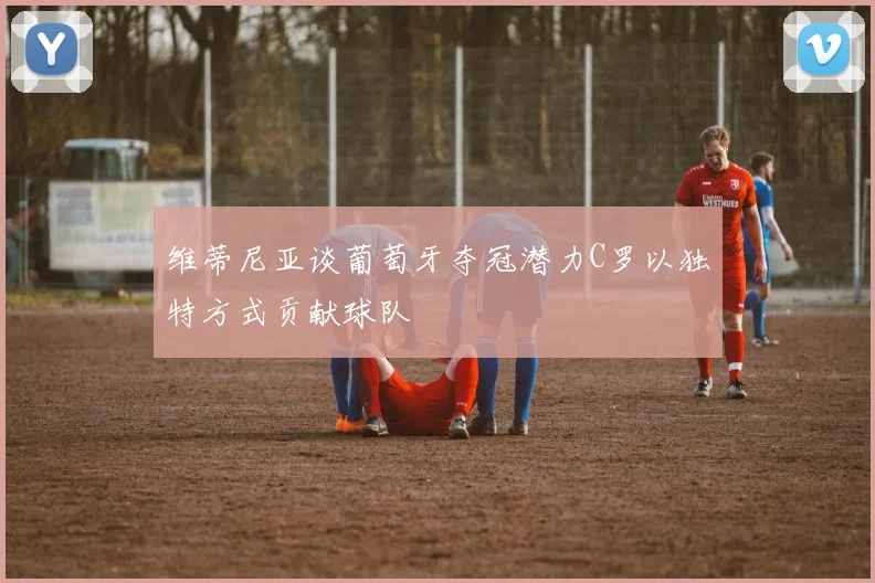 维蒂尼亚谈葡萄牙夺冠潜力C罗以独特方式贡献球队