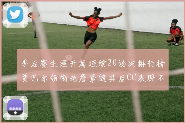 季后赛生涯开局连续20场次排行榜贾巴尔领衔老詹紧随其后CC表现不俗