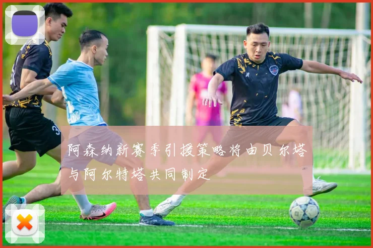 阿森纳新赛季引援策略将由贝尔塔与阿尔特塔共同制定