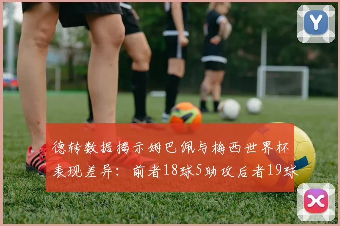 德转数据揭示姆巴佩与梅西世界杯表现差异：前者18球5助攻后者19球8助攻