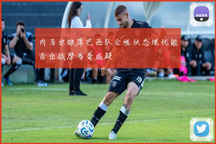 内马尔缺席巴西队合练状态堪忧能否出战摩洛哥成疑