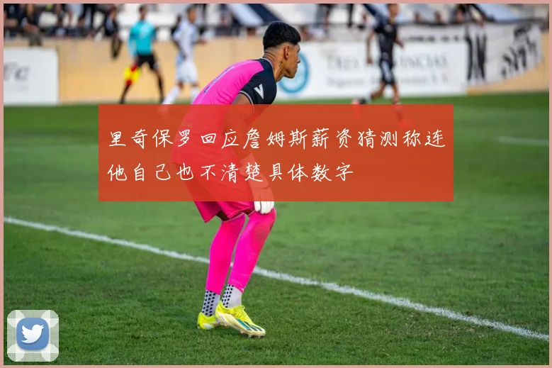 里奇保罗回应詹姆斯薪资猜测称连他自己也不清楚具体数字