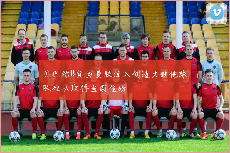 贝巴称B费为曼联注入创造力缺他球队难以取得当前佳绩