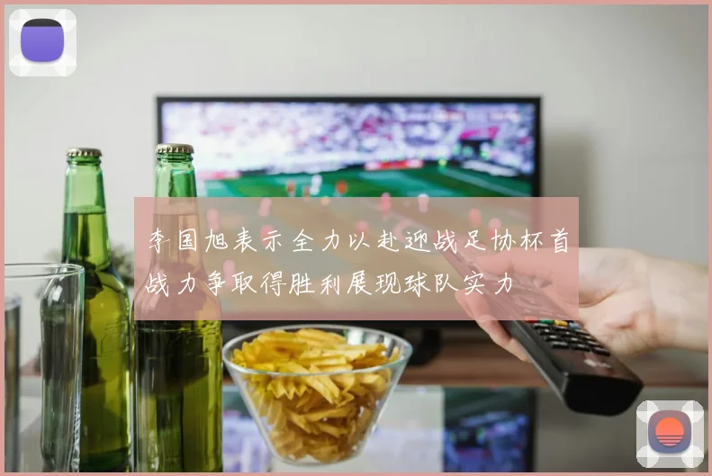 李国旭表示全力以赴迎战足协杯首战力争取得胜利展现球队实力