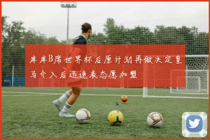 库库B席世界杯后原计划再做决定皇马介入后迅速表态愿加盟