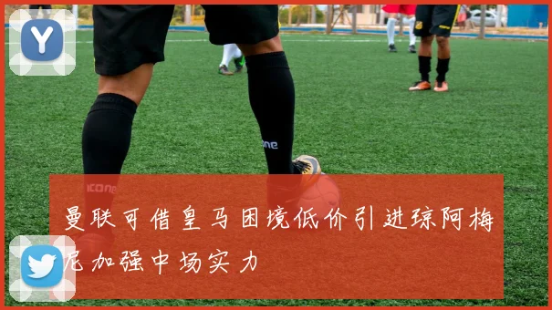 曼联可借皇马困境低价引进琼阿梅尼加强中场实力