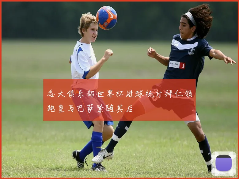 各大俱乐部世界杯进球统计拜仁领跑皇马巴萨紧随其后