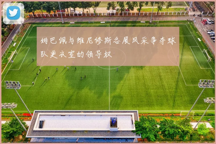 姆巴佩与维尼修斯各展风采争夺球队更衣室的领导权